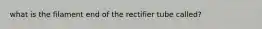 what is the filament end of the rectifier tube called?