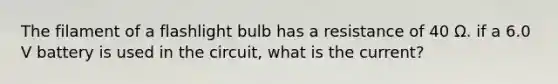 The filament of a flashlight bulb has a resistance of 40 Ω. if a 6.0 V battery is used in the circuit, what is the current?