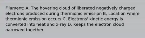 Filament: A. The hovering cloud of liberated negatively charged electrons produced during thermionic emission B. Location where thermionic emission occurs C. Electrons' kinetic energy is converted into heat and x-ray D. Keeps the electron cloud narrowed together