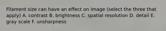 Filament size can have an effect on image (select the three that apply) A. contrast B. brightness C. spatial resolution D. detail E. gray scale F. unsharpness