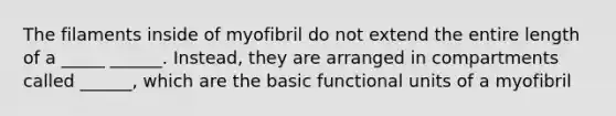 The filaments inside of myofibril do not extend the entire length of a _____ ______. Instead, they are arranged in compartments called ______, which are the basic functional units of a myofibril