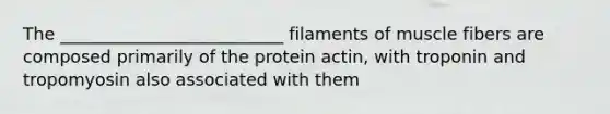 The __________________________ filaments of muscle fibers are composed primarily of the protein actin, with troponin and tropomyosin also associated with them