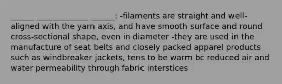 ______ _____________ ______: -filaments are straight and well-aligned with the yarn axis, and have smooth surface and round cross-sectional shape, even in diameter -they are used in the manufacture of seat belts and closely packed apparel products such as windbreaker jackets, tens to be warm bc reduced air and water permeability through fabric interstices