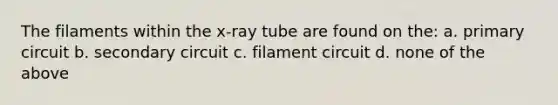 The filaments within the x-ray tube are found on the: a. primary circuit b. secondary circuit c. filament circuit d. none of the above