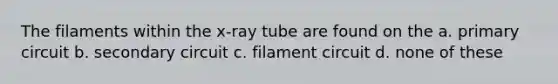 The filaments within the x-ray tube are found on the a. primary circuit b. secondary circuit c. filament circuit d. none of these