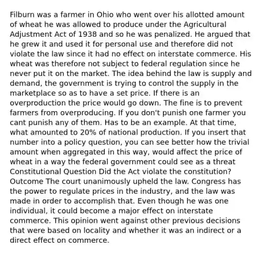 Filburn was a farmer in Ohio who went over his allotted amount of wheat he was allowed to produce under the Agricultural Adjustment Act of 1938 and so he was penalized. He argued that he grew it and used it for personal use and therefore did not violate the law since it had no effect on interstate commerce. His wheat was therefore not subject to federal regulation since he never put it on the market. The idea behind the law is supply and demand, the government is trying to control the supply in the marketplace so as to have a set price. If there is an overproduction the price would go down. The fine is to prevent farmers from overproducing. If you don't punish one farmer you cant punish any of them. Has to be an example. At that time, what amounted to 20% of national production. If you insert that number into a policy question, you can see better how the trivial amount when aggregated in this way, would affect the price of wheat in a way the federal government could see as a threat Constitutional Question Did the Act violate the constitution? Outcome The court unanimously upheld the law. Congress has the power to regulate prices in the industry, and the law was made in order to accomplish that. Even though he was one individual, it could become a major effect on interstate commerce. This opinion went against other previous decisions that were based on locality and whether it was an indirect or a direct effect on commerce.