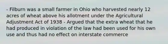 - Filburn was a small farmer in Ohio who harvested nearly 12 acres of wheat above his allotment under the Agricultural Adjustment Act of 1938 - Argued that the extra wheat that he had produced in violation of the law had been used for his own use and thus had no effect on interstate commerce