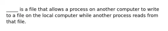 _____ is a file that allows a process on another computer to write to a file on the local computer while another process reads from that file.