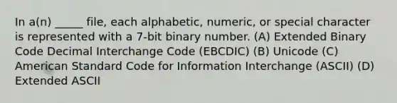 In a(n) _____ file, each alphabetic, numeric, or special character is represented with a 7-bit binary number. (A) Extended Binary Code Decimal Interchange Code (EBCDIC) (B) Unicode (C) American Standard Code for Information Interchange (ASCII) (D) Extended ASCII