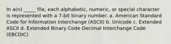 In a(n) _____ file, each alphabetic, numeric, or special character is represented with a 7-bit binary number. a. American Standard Code for Information Interchange (ASCII) b. Unicode c. Extended ASCII d. Extended Binary Code Decimal Interchange Code (EBCDIC)