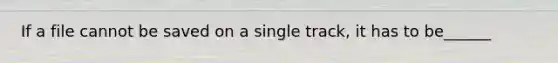If a file cannot be saved on a single track, it has to be______