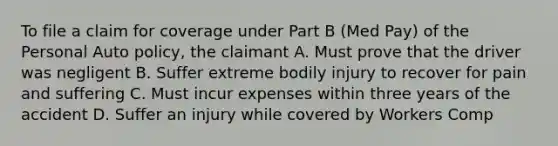 To file a claim for coverage under Part B (Med Pay) of the Personal Auto policy, the claimant A. Must prove that the driver was negligent B. Suffer extreme bodily injury to recover for pain and suffering C. Must incur expenses within three years of the accident D. Suffer an injury while covered by Workers Comp