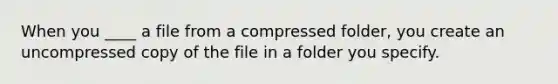 When you ____ a file from a compressed folder, you create an uncompressed copy of the file in a folder you specify.