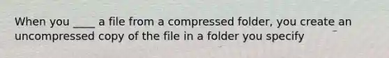 When you ____ a file from a compressed folder, you create an uncompressed copy of the file in a folder you specify