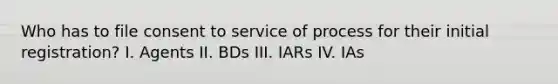 Who has to file consent to service of process for their initial registration? I. Agents II. BDs III. IARs IV. IAs