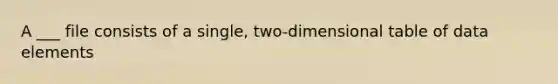 A ___ file consists of a single, two-dimensional table of data elements