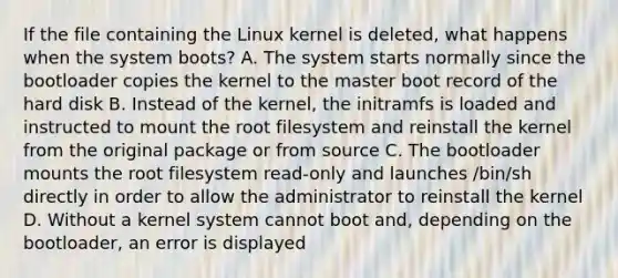 If the file containing the Linux kernel is deleted, what happens when the system boots? A. The system starts normally since the bootloader copies the kernel to the master boot record of the hard disk B. Instead of the kernel, the initramfs is loaded and instructed to mount the root filesystem and reinstall the kernel from the original package or from source C. The bootloader mounts the root filesystem read-only and launches /bin/sh directly in order to allow the administrator to reinstall the kernel D. Without a kernel system cannot boot and, depending on the bootloader, an error is displayed