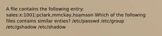 A file contains the following entry: sales:x:1001:pclark,mmckay,hsamson Which of the following files contains similar enties? /etc/passwd /etc/group /etc/gshadow /etc/shadow