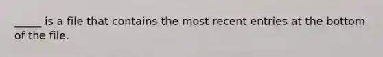 _____ is a file that contains the most recent entries at the bottom of the file.