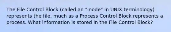 The File Control Block (called an "inode" in UNIX terminology) represents the file, much as a Process Control Block represents a process. What information is stored in the File Control Block?