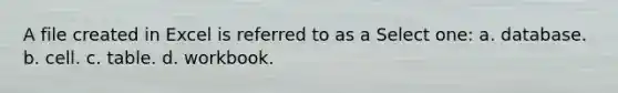 A file created in Excel is referred to as a Select one: a. database. b. cell. c. table. d. workbook.