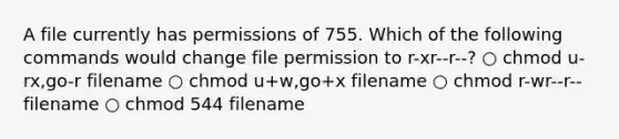 A file currently has permissions of 755. Which of the following commands would change file permission to r-xr--r--? ○ chmod u-rx,go-r filename ○ chmod u+w,go+x filename ○ chmod r-wr--r-- filename ○ chmod 544 filename