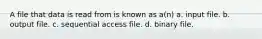 A file that data is read from is known as a(n) a. input file. b. output file. c. sequential access file. d. binary file.