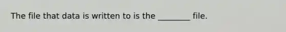 The file that data is written to is the ________ file.