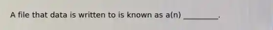 A file that data is written to is known as a(n) _________.