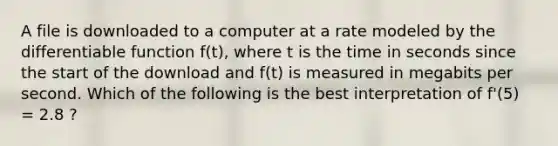 A file is downloaded to a computer at a rate modeled by the differentiable function f(t), where t is the time in seconds since the start of the download and f(t) is measured in megabits per second. Which of the following is the best interpretation of f'(5) = 2.8 ?