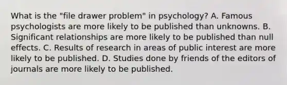 What is the "file drawer problem" in psychology? A. Famous psychologists are more likely to be published than unknowns. B. Significant relationships are more likely to be published than null effects. C. Results of research in areas of public interest are more likely to be published. D. Studies done by friends of the editors of journals are more likely to be published.