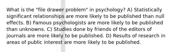 What is the "file drawer problem" in psychology? A) Statistically significant relationships are more likely to be published than null effects. B) Famous psychologists are more likely to be published than unknowns. C) Studies done by friends of the editors of journals are more likely to be published. D) Results of research in areas of public interest are more likely to be published.