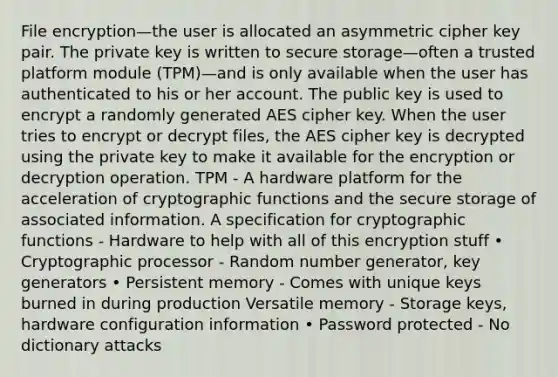 File encryption—the user is allocated an asymmetric cipher key pair. The private key is written to secure storage—often a trusted platform module (TPM)—and is only available when the user has authenticated to his or her account. The public key is used to encrypt a randomly generated AES cipher key. When the user tries to encrypt or decrypt files, the AES cipher key is decrypted using the private key to make it available for the encryption or decryption operation. TPM - A hardware platform for the acceleration of cryptographic functions and the secure storage of associated information. A specification for cryptographic functions - Hardware to help with all of this encryption stuff • Cryptographic processor - Random number generator, key generators • Persistent memory - Comes with unique keys burned in during production Versatile memory - Storage keys, hardware configuration information • Password protected - No dictionary attacks