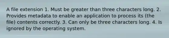 A file extension 1. Must be greater than three characters long. 2. Provides metadata to enable an application to process its (the file) contents correctly. 3. Can only be three characters long. 4. Is ignored by the operating system.