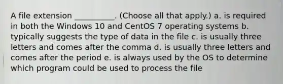 A file extension __________. (Choose all that apply.) a. is required in both the Windows 10 and CentOS 7 <a href='https://www.questionai.com/knowledge/kMT084nKF3-operating-systems' class='anchor-knowledge'>operating systems</a> b. typically suggests the type of data in the file c. is usually three letters and comes after the comma d. is usually three letters and comes after the period e. is always used by the OS to determine which program could be used to process the file