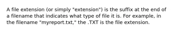 A file extension (or simply "extension") is the suffix at the end of a filename that indicates what type of file it is. For example, in the filename "myreport.txt," the .TXT is the file extension.