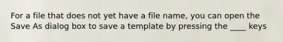 For a file that does not yet have a file name, you can open the Save As dialog box to save a template by pressing the ____ keys