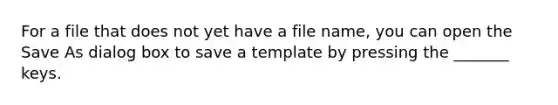 For a file that does not yet have a file name, you can open the Save As dialog box to save a template by pressing the _______ keys.