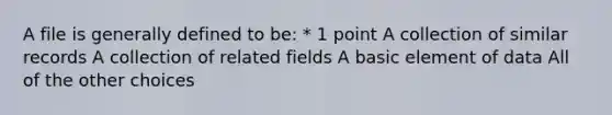 A file is generally defined to be: * 1 point A collection of similar records A collection of related fields A basic element of data All of the other choices