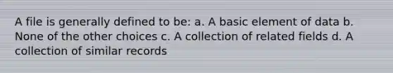 A file is generally defined to be: a. A basic element of data b. None of the other choices c. A collection of related fields d. A collection of similar records