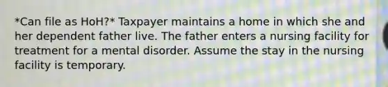 *Can file as HoH?* Taxpayer maintains a home in which she and her dependent father live. The father enters a nursing facility for treatment for a mental disorder. Assume the stay in the nursing facility is temporary.