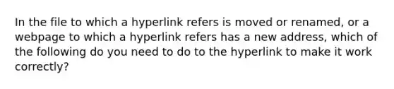 In the file to which a hyperlink refers is moved or renamed, or a webpage to which a hyperlink refers has a new address, which of the following do you need to do to the hyperlink to make it work correctly?