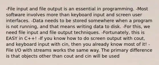 -File input and file output is an essential in programming. -Most software involves more than keyboard input and screen user interfaces. -Data needs to be stored somewhere when a program is not running, and that means writing data to disk. -For this, we need file input and file output techniques. -Fortunately, this is EASY in C++! -If you know how to do screen output with cout, and keyboard input with cin, then you already know most of it! -File I/O with streams works the same way. The primary difference is that objects other than cout and cin will be used