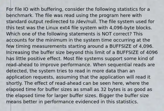 For file IO with buffering, consider the following statistics for a benchmark. The ﬁle was read using the program here with standard output redirected to /dev/null. The ﬁle system used for this test was the Linux ext4 ﬁle system with 4,096-byte blocks. Which one of the following statements is NOT correct? This accounts for the minimum in the system time occurring at the few timing measurements starting around a BUFFSIZE of 4,096. Increasing the buffer size beyond this limit of a BUFFSIZE of 4096 has little positive effect. Most ﬁle systems support some kind of read-ahead to improve performance. When sequential reads are detected, the system tries to read in more data than an application requests, assuming that the application will read it shortly. The effect of read-ahead can be seen here, where the elapsed time for buffer sizes as small as 32 bytes is as good as the elapsed time for larger buffer sizes. Bigger the buffer size means better in performance evidenced in this statistics.