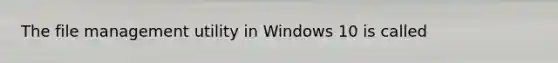 The file management utility in Windows 10 is called