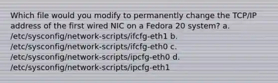 Which file would you modify to permanently change the TCP/IP address of the first wired NIC on a Fedora 20 system? a. /etc/sysconfig/network-scripts/ifcfg-eth1 b. /etc/sysconfig/network-scripts/ifcfg-eth0 c. /etc/sysconfig/network-scripts/ipcfg-eth0 d. /etc/sysconfig/network-scripts/ipcfg-eth1