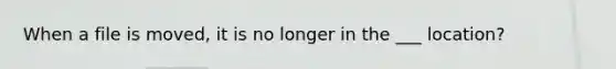 When a file is moved, it is no longer in the ___ location?