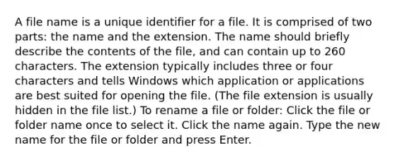 A file name is a unique identifier for a file. It is comprised of two parts: the name and the extension. The name should briefly describe the contents of the file, and can contain up to 260 characters. The extension typically includes three or four characters and tells Windows which application or applications are best suited for opening the file. (The file extension is usually hidden in the file list.) To rename a file or folder: Click the file or folder name once to select it. Click the name again. Type the new name for the file or folder and press Enter.