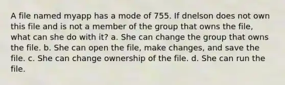 A file named myapp has a mode of 755. If dnelson does not own this file and is not a member of the group that owns the file, what can she do with it? a. She can change the group that owns the file. b. She can open the file, make changes, and save the file. c. She can change ownership of the file. d. She can run the file.