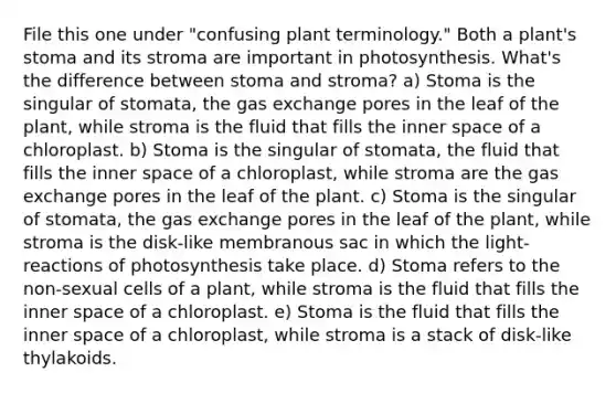 File this one under "confusing plant terminology." Both a plant's stoma and its stroma are important in photosynthesis. What's the difference between stoma and stroma? a) Stoma is the singular of stomata, the gas exchange pores in the leaf of the plant, while stroma is the fluid that fills the inner space of a chloroplast. b) Stoma is the singular of stomata, the fluid that fills the inner space of a chloroplast, while stroma are the gas exchange pores in the leaf of the plant. c) Stoma is the singular of stomata, the gas exchange pores in the leaf of the plant, while stroma is the disk-like membranous sac in which the light-reactions of photosynthesis take place. d) Stoma refers to the non-sexual cells of a plant, while stroma is the fluid that fills the inner space of a chloroplast. e) Stoma is the fluid that fills the inner space of a chloroplast, while stroma is a stack of disk-like thylakoids.